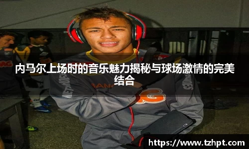 内马尔上场时的音乐魅力揭秘与球场激情的完美结合