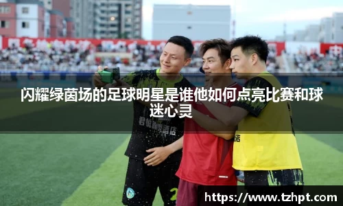 闪耀绿茵场的足球明星是谁他如何点亮比赛和球迷心灵