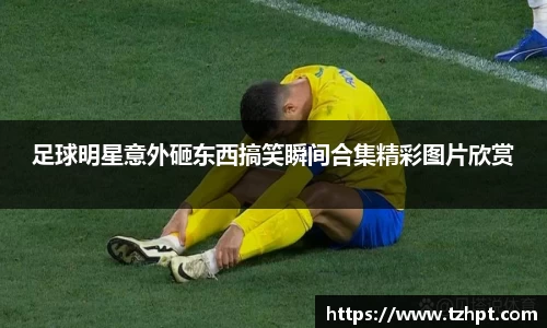 足球明星意外砸东西搞笑瞬间合集精彩图片欣赏